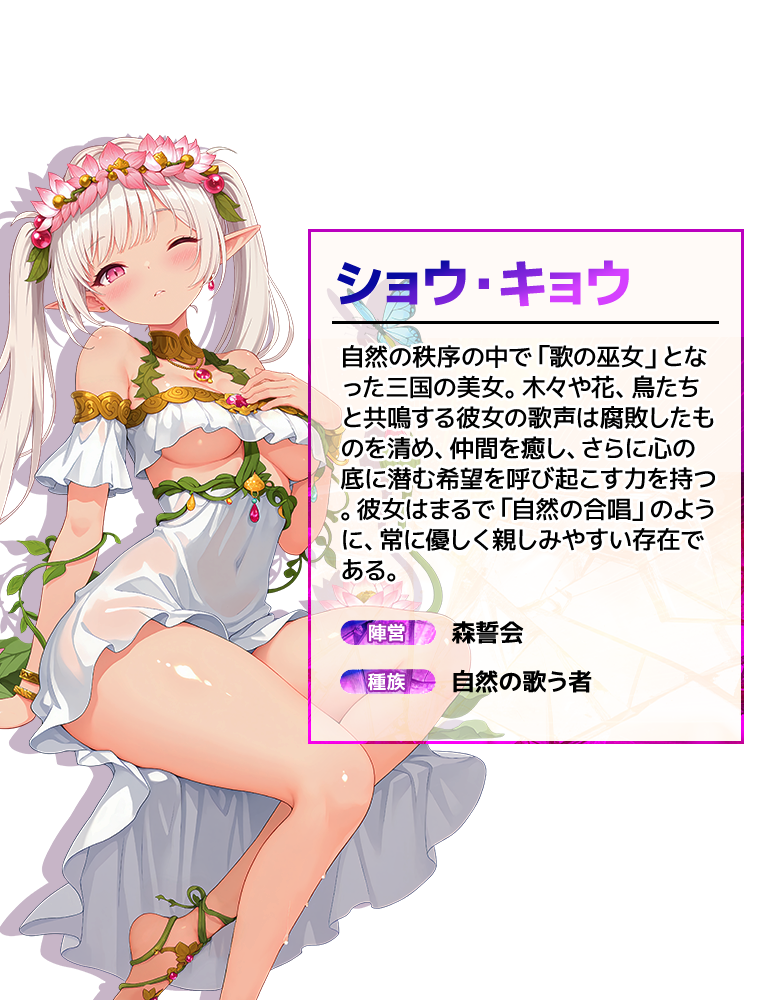 ショウ・キョウ 自然の秩序の中で「歌の巫女」となった三国の美女。木々や花、鳥たちと共鳴する彼女の歌声は腐敗したものを清め、仲間を癒し、さらに心の底に潜む希望を呼び起こす力を持つ。彼女はまるで「自然の合唱」のように、常に優しく親しみやすい存在である。陣営:森誓会 種族:自然の歌う者