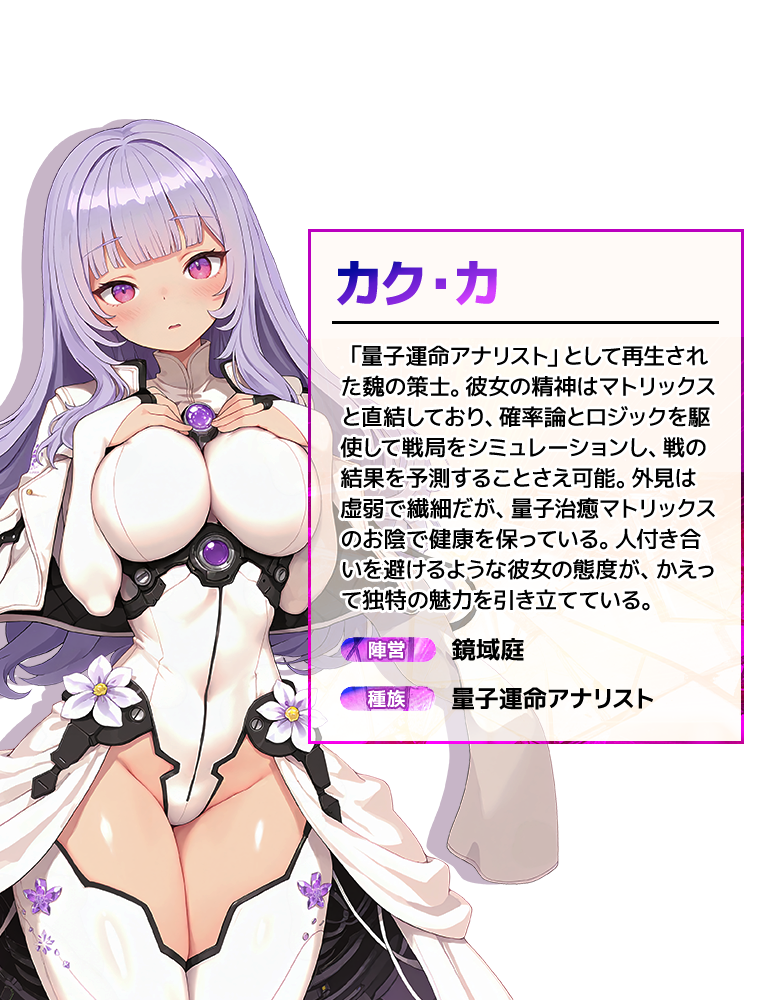 カク・カ 「量子運命アナリスト」として再生された魏の策士。彼女の精神はマトリックスと直結しており、確率論とロジックを駆使して戦局をシミュレーションし、戦の結果を予測することさえ可能。外見は虚弱で繊細だが、量子治癒マトリックスのお陰で健康を保っている。人付き合いを避けるような彼女の態度が、かえって独特の魅力を引き立てている。 陣営:鏡域庭 種族:量子運命アナリスト