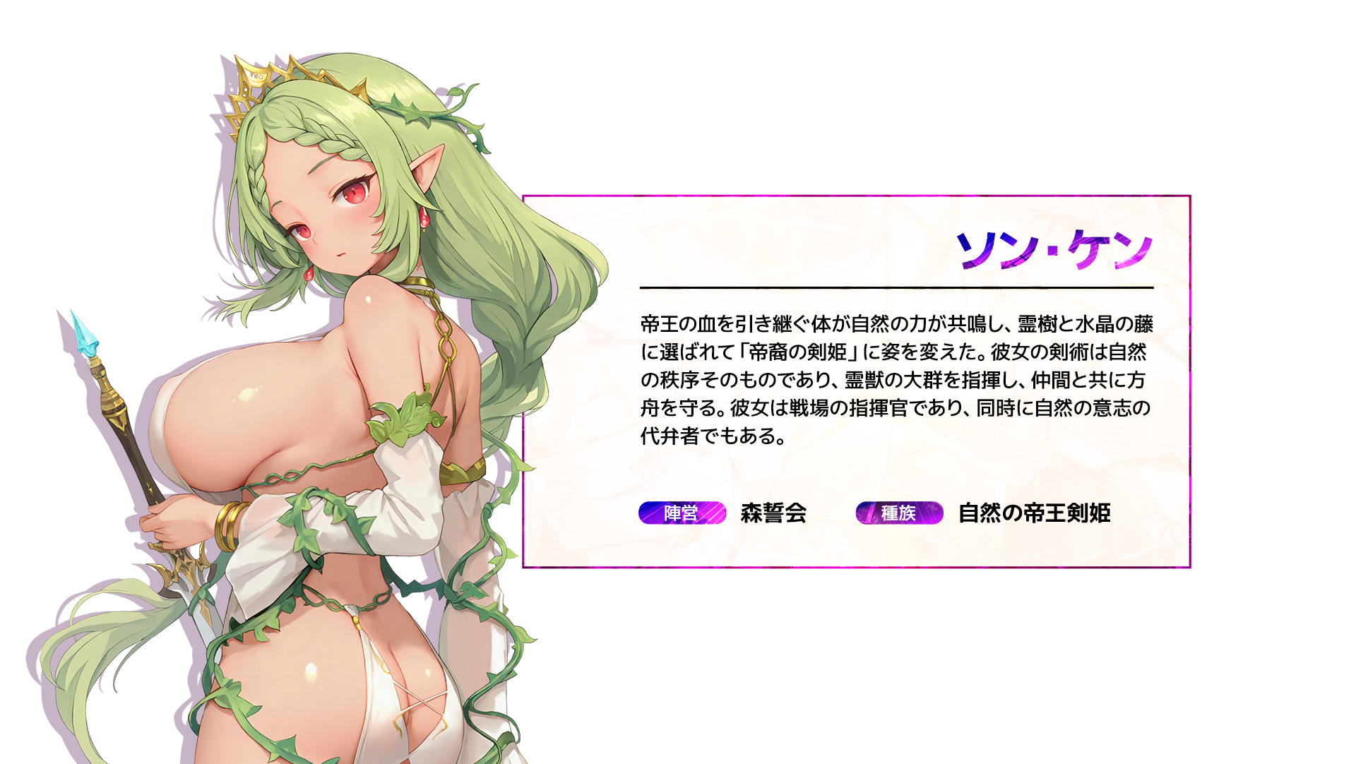 ソン・ケン 帝王の血を引き継ぐ体が自然の力が共鳴し、霊樹と水晶の藤に選ばれて「帝裔の剣姫」に姿を変えた。彼女の剣術は自然の秩序そのものであり、霊獣の大群を指揮し、仲間と共に方舟を守る。彼女は戦場の指揮官であり、同時に自然の意志の代弁者でもある。 陣営:森誓会 種族:自然の帝王剣姫