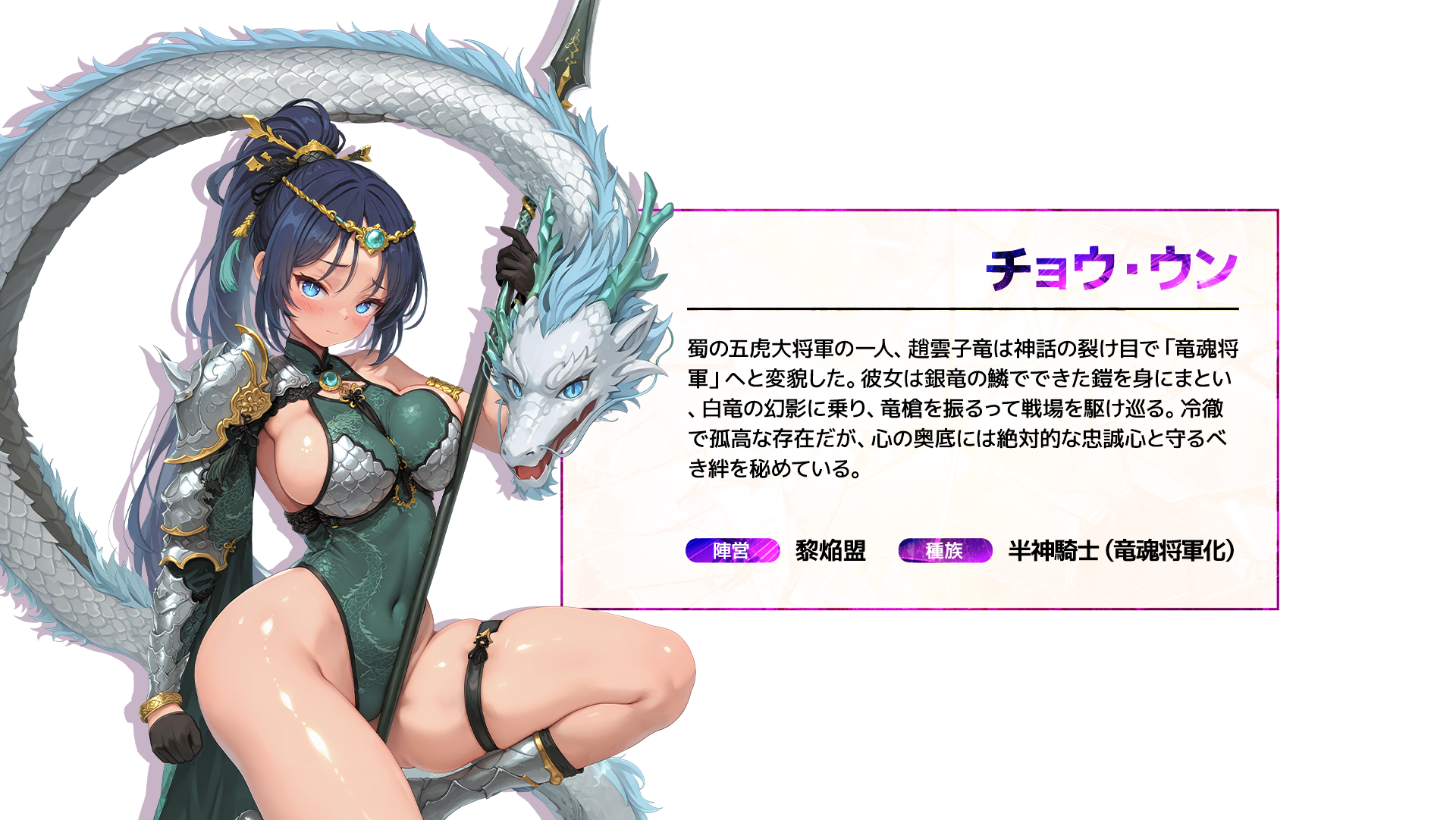 チョウ・ウン 蜀の五虎大将軍の一人、趙雲子竜は神話の裂け目で「竜魂将軍」へと変貌した。彼女は銀竜の鱗でできた鎧を身にまとい、白竜の幻影に乗り、竜槍を振るって戦場を駆け巡る。冷徹で孤高な存在だが、心の奥底には絶対的な忠誠心と守るべき絆を秘めている。 陣営:黎焔盟 種族:半神騎士(竜魂将軍化)