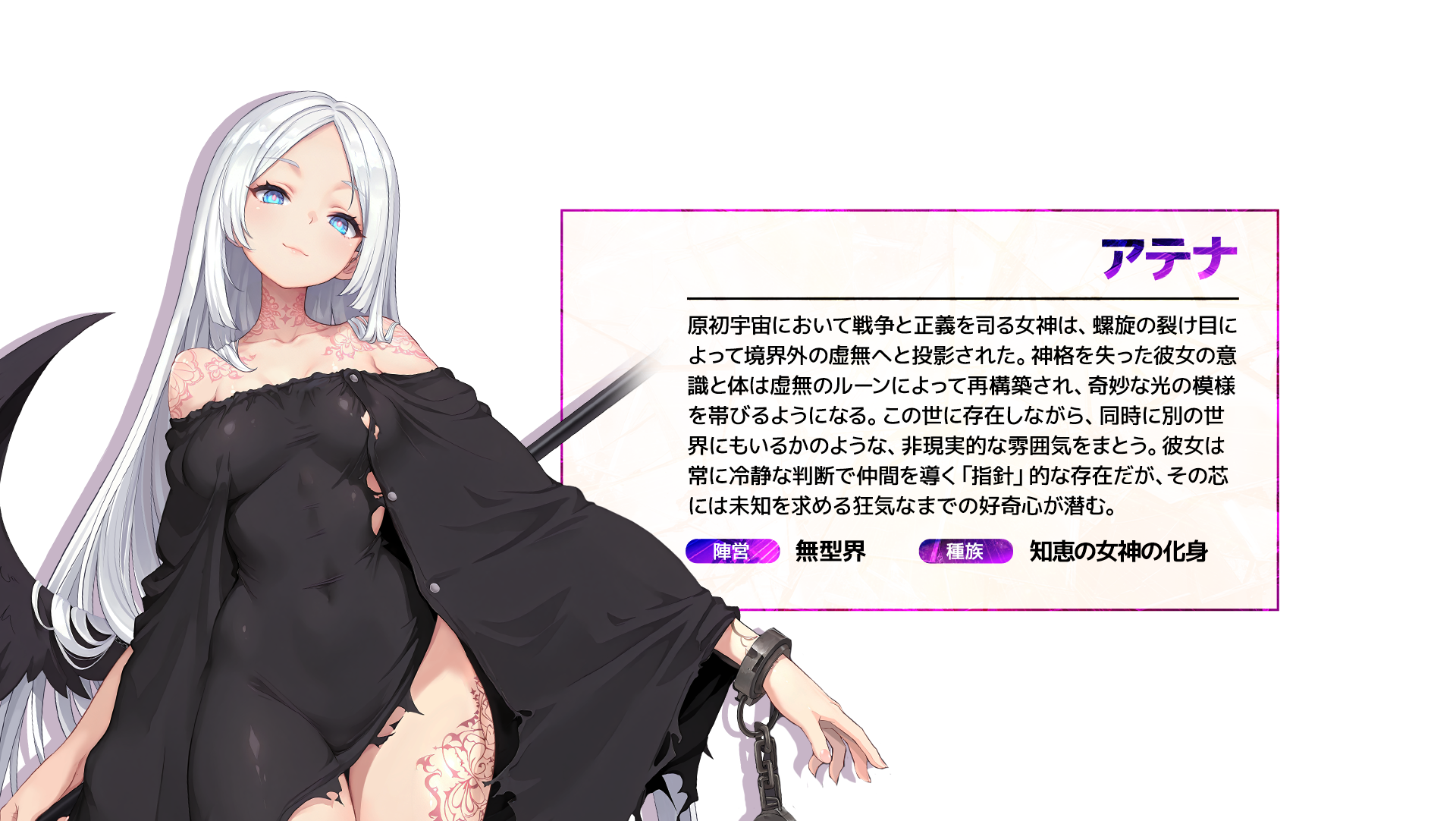 アテナ 原初宇宙において戦争と正義を司る女神は、螺旋の裂け目によって境界外の虚無へと投影された。神格を失った彼女の意識と体は虚無のルーンによって再構築され、奇妙な光の模様を帯びるようになる。この世に存在しながら、同時に別の世界にもいるかのような、非現実的な雰囲気をまとう。彼女は常に冷静な判断で仲間を導く「指針」的な存在だが、その芯には未知を求める狂気なまでの好奇心が潜む。 陣営:無型界 種族:知恵の女神の化身