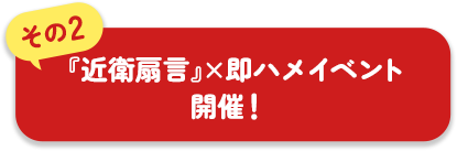 その2 『近衛扇言』×即ハメイベント開催!