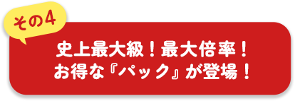 その4 史上最大級!最大倍率!お得な『パック』が登場!