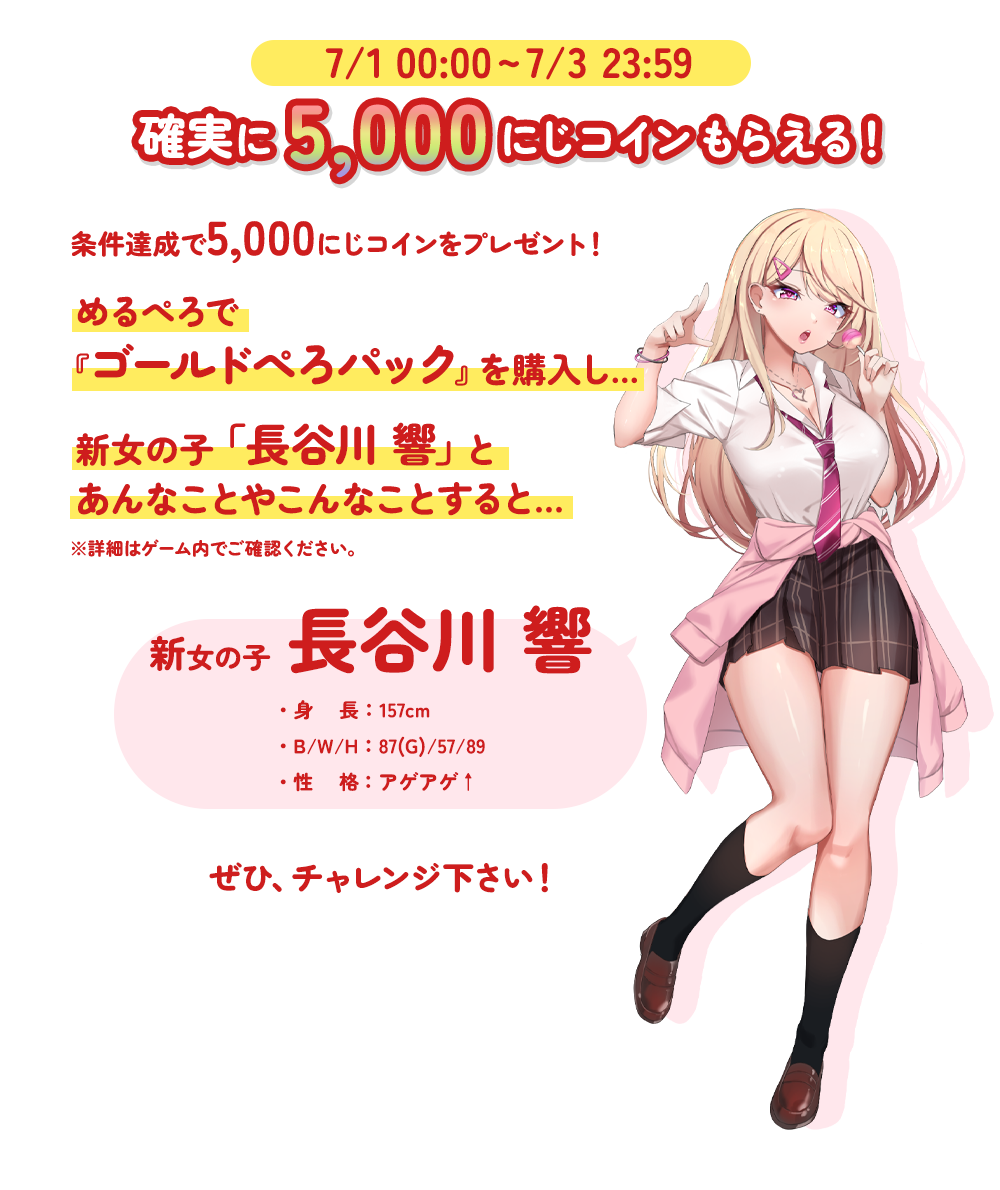 7/1 0:00 - 7/3 23:59 確実に5,000にじコインもらえる! 条件達成で5,000にじコインをプレゼント!めるぺろで『ゴールドぺろパック』を購入し...新女の子「長谷川響」とあんなことやこんなことをすると......※詳細はゲーム内でご確認ください。新女の子 長谷川響・身長:157cm・B/W/H:87(G)/57/89・性格:アゲアゲ↑ ぜひ、チャレンジ下さい!