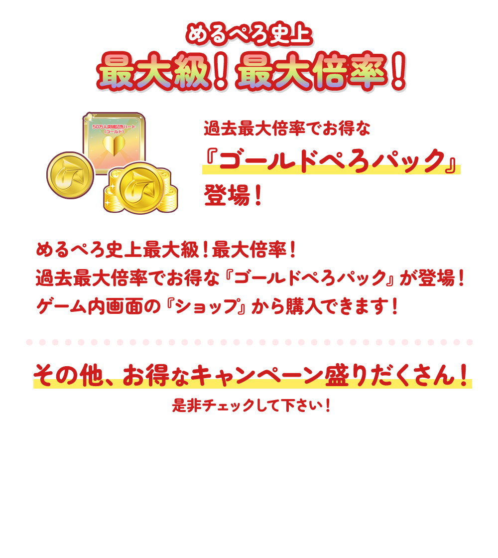 めるぺろ史上最大級!最大倍率!過去最大倍率でお得な『ゴールドぺろパック』登場!めるぺろ史上最大級!最大倍率!過去最大倍率でお得な『ゴールドぺろパック』が登場!ゲーム内画面の『ショップ』から購入できます!その他、お得なキャンペーン盛りだくさん!是非チェックしてください!