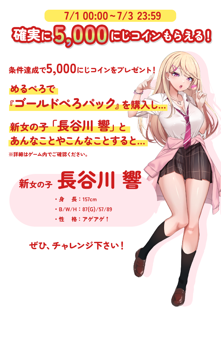 7/1 0:00 - 7/3 23:59 確実に5,000にじコインもらえる! 条件達成で5,000にじコインをプレゼント!めるぺろで『ゴールドぺろパック』を購入し...新女の子「長谷川響」とあんなことやこんなことをすると......※詳細はゲーム内でご確認ください。新女の子 長谷川響・身長:157cm・B/W/H:87(G)/57/89・性格:アゲアゲ↑ ぜひ、チャレンジ下さい!
