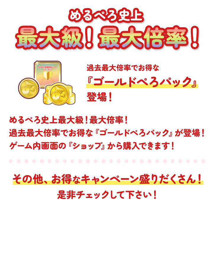 めるぺろ史上最大級!最大倍率!過去最大倍率でお得な『ゴールドぺろパック』登場!めるぺろ史上最大級!最大倍率!過去最大倍率でお得な『ゴールドぺろパック』が登場!ゲーム内画面の『ショップ』から購入できます!その他、お得なキャンペーン盛りだくさん!是非チェックしてください!