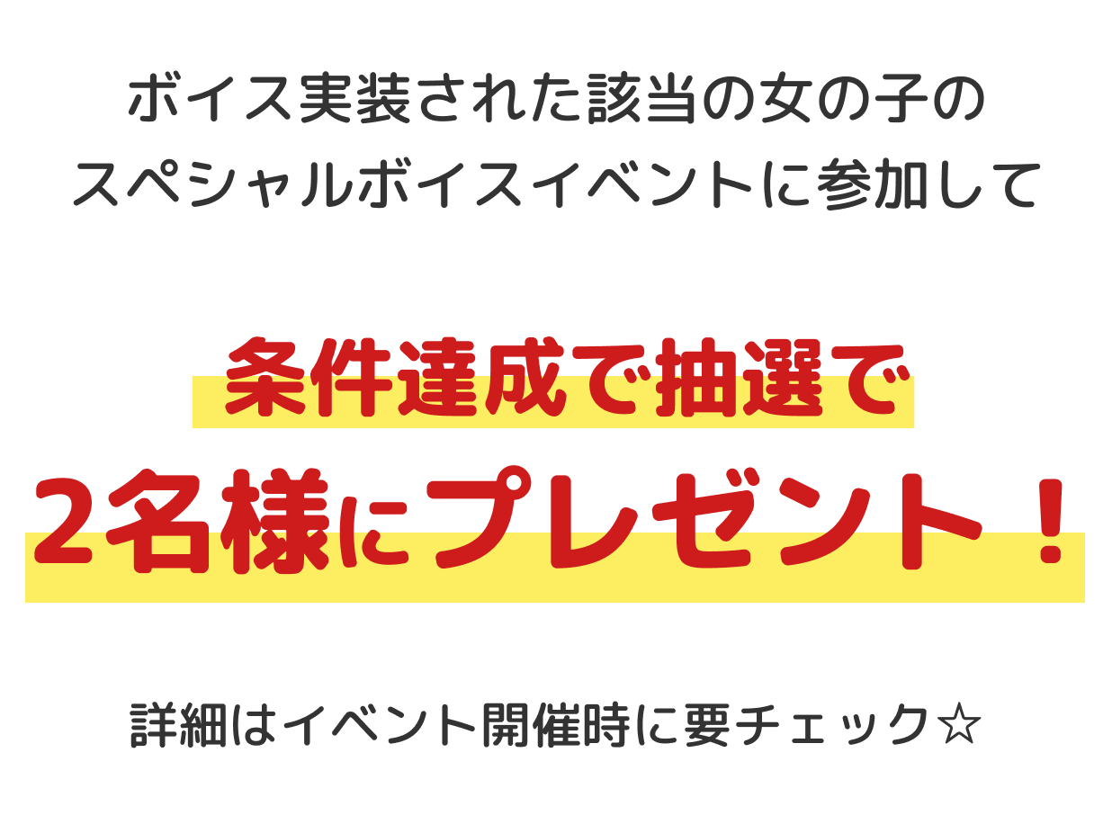 ボイス実装された該当の女の子のスペシャルボイスイベントに参加して、条件達成で抽選で2名様にプレゼント！詳細はイベント開催時に要チェック☆