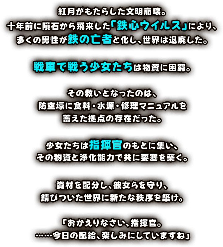 紅月がもたらした文明崩壊。十年前に隕石から飛来した「鉄心ウィルス」により、多くの男性が鉄の亡者と化し、世界は退廃した。戦車で戦う少女たちは物資に困窮。その救いとなったのは、防空壕に食料・水源・修理マニュアルを蓄えた拠点の存在だった。少女たちは指揮官のもとに集い、その物資と浄化能力で共に要塞を築く。資材を配分し、彼女らを守り、錆びついた世界に新たな秩序を築け。「おかえりなさい、指揮官。……今日の配給、楽しみにしていますね」