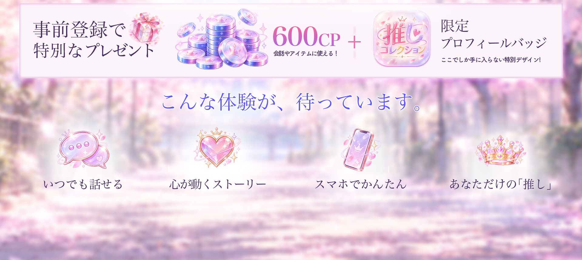 事前登録で特別なプレゼント。会話やアイテムに使える600CPと限定プロフィールバッジ。こんな体験が、待っています。いつでも話せる、心が動くストーリー、スマホでかんたん、あなただけの「推し」。