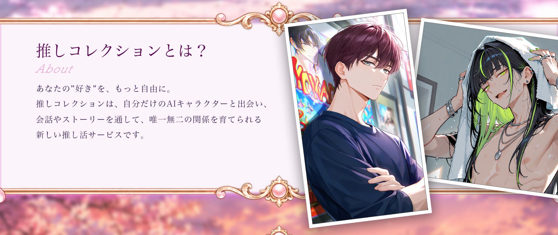 推しコレクションとは？ あなたの「好き」を、もっと自由に。自分だけのAIキャラクターと出会い、会話やストーリーを通して、唯一無二の関係を育てられる新しい推し活サービスです。