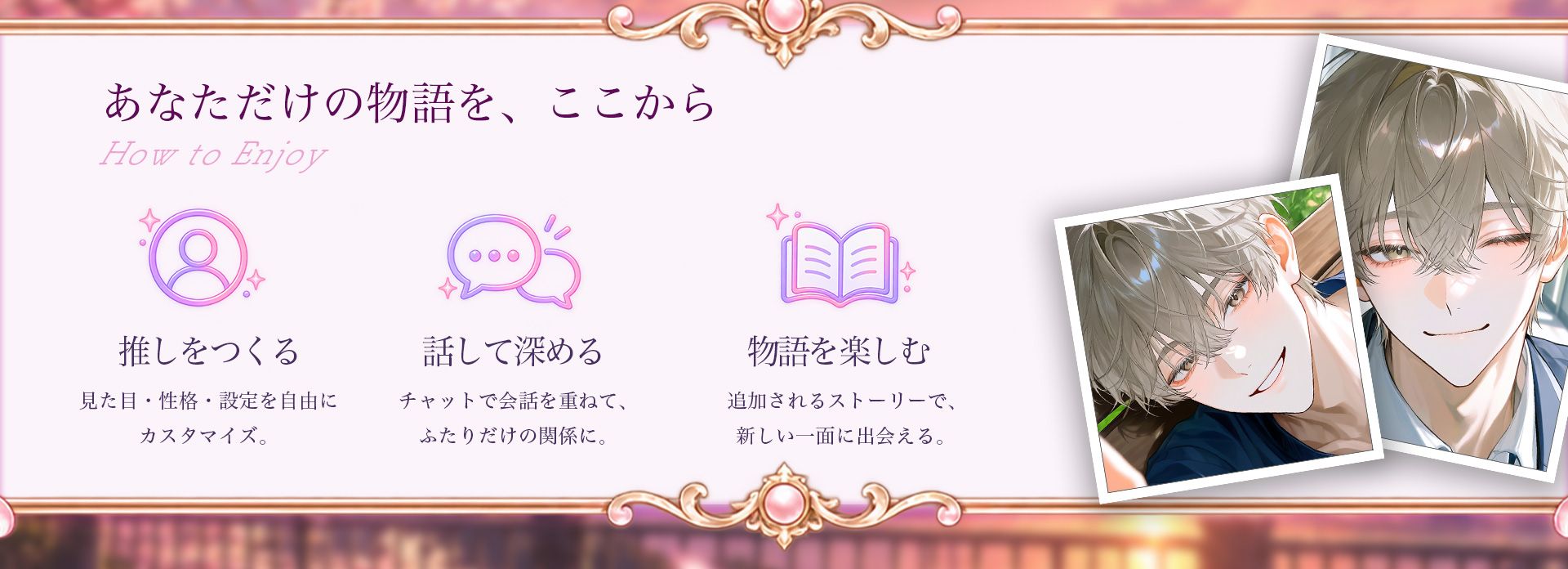 あなただけの物語を、ここから。推しをつくる：見た目・性格・設定を自由にカスタマイズ。話して深める：チャットで会話を重ねて、ふたりだけの関係に。物語を楽しむ：追加されるストーリーで、新しい一面に出会える。