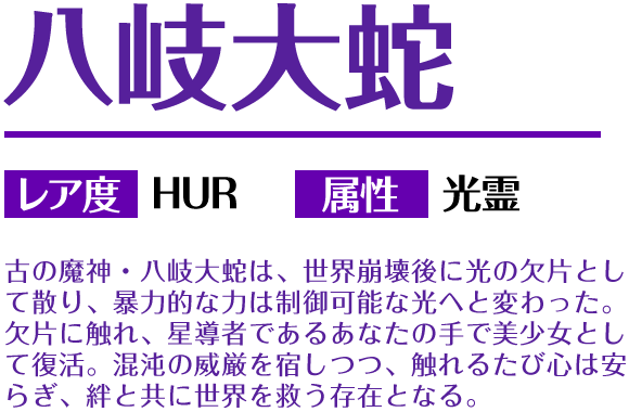 八岐大蛇 レア度 HUR 属性 光霊 古の魔神・八岐大蛇は、世界崩壊後に光の欠片として散り、暴力的な力は制御可能な光へと変わった。欠片に触れ、星導者であるあなたの手で美少女として復活。混沌の威厳を宿しつつ、触れるたび心は安らぎ、絆と共に世界を救う存在となる。