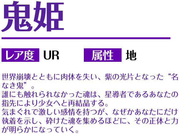 鬼姫 レア度 UR 属性 地 世界崩壊とともに肉体を失い、紫の光片となった“名なき鬼”。誰にも触れられなかった魂は、星導者であるあなたの指先により少女へと再結晶する。気まぐれで激しい感情を持つが、なぜかあなたにだけ執着を示し、砕けた魂を集めるほどに、その正体と力が明らかになっていく。