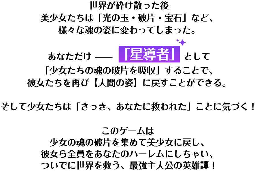 世界が砕け散った後 美少女たちは「光の玉・破片・宝石」など、様々な魂の姿に変わってしまった。あなただけ「星導者」として「少女たちの魂の破片を吸収」することで、彼女たちを再び【人間の姿】に戻すことができる。そして少女たちは「さっき、あなたに救われた」ことに気づく！このゲームは 少女の魂の破片を集めて美少女に戻し、彼女ら全員をあなたのハーレムにしちゃい、ついでに世界を救う、最強主人公の英雄譚！