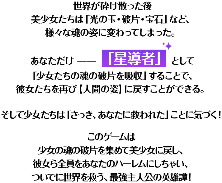 世界が砕け散った後 美少女たちは「光の玉・破片・宝石」など、様々な魂の姿に変わってしまった。あなただけ「星導者」として「少女たちの魂の破片を吸収」することで、彼女たちを再び【人間の姿】に戻すことができる。そして少女たちは「さっき、あなたに救われた」ことに気づく！このゲームは 少女の魂の破片を集めて美少女に戻し、彼女ら全員をあなたのハーレムにしちゃい、ついでに世界を救う、最強主人公の英雄譚！