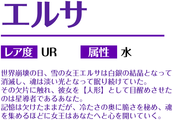 エルサ レア度 UR 属性 水 世界崩壊の日、雪の女王エルサは白銀の結晶となって消滅し、魂は淡い光となって眠り続けていた。その欠片に触れ、彼女を【人形】として目醒めさせたのは星導者であるあなた。記憶は欠けたままだが、冷たさの奥に脆さを秘め、魂を集めるほどに女王はあなたへと心を開いていく。