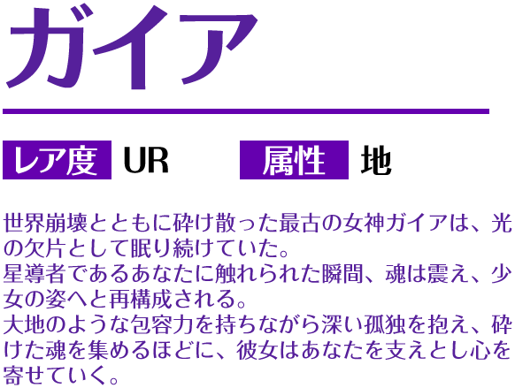 ガイア レア度 UR 属性 地 世界崩壊とともに砕け散った最古の女神ガイアは、光の欠片として眠り続けていた。星導者であるあなたに触れられた瞬間、魂は震え、少女の姿へと再構成される。大地のような包容力を持ちながら深い孤独を抱え、砕けた魂を集めるほどに、彼女はあなたを支えとし心を寄せていく。