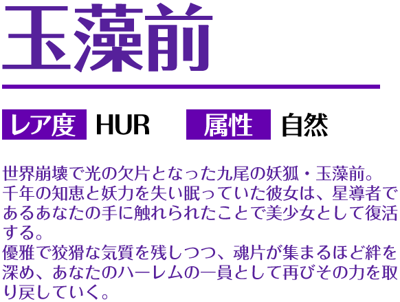 玉藻前 レア度 HUR 属性 自然 世界崩壊で光の欠片となった九尾の妖狐・玉藻前。千年の知恵と妖力を失い眠っていた彼女は、星導者であるあなたの手に触れられたことで美少女として復活する。優雅で狡猾な気質を残しつつ、魂片が集まるほど絆を深め、あなたのハーレムの一員として再びその力を取り戻していく。