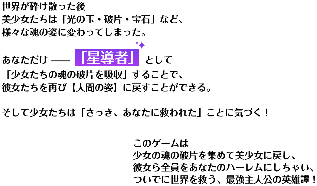 世界が砕け散った後 美少女たちは「光の玉・破片・宝石」など、様々な魂の姿に変わってしまった。あなただけ「星導者」として「少女たちの魂の破片を吸収」することで、彼女たちを再び【人間の姿】に戻すことができる。そして少女たちは「さっき、あなたに救われた」ことに気づく！このゲームは 少女の魂の破片を集めて美少女に戻し、彼女ら全員をあなたのハーレムにしちゃい、ついでに世界を救う、最強主人公の英雄譚！