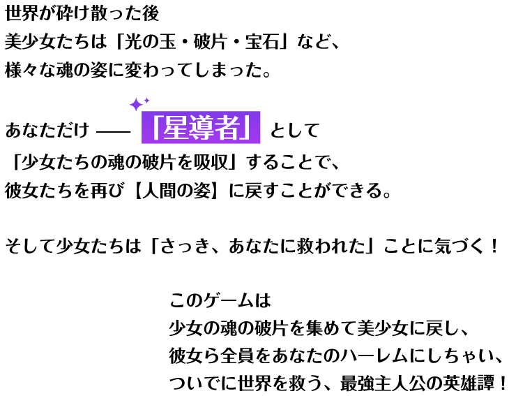 世界が砕け散った後 美少女たちは「光の玉・破片・宝石」など、様々な魂の姿に変わってしまった。あなただけ「星導者」として「少女たちの魂の破片を吸収」することで、彼女たちを再び【人間の姿】に戻すことができる。そして少女たちは「さっき、あなたに救われた」ことに気づく！このゲームは 少女の魂の破片を集めて美少女に戻し、彼女ら全員をあなたのハーレムにしちゃい、ついでに世界を救う、最強主人公の英雄譚！