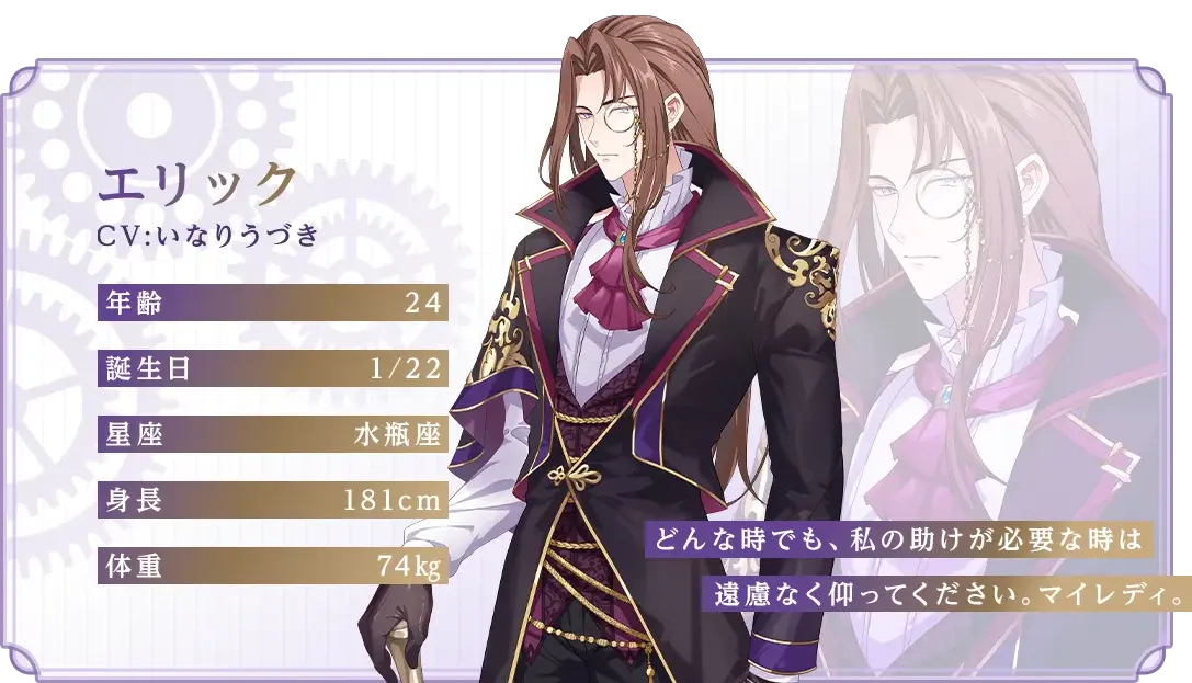 エリック CV：いなりうづき 年齢：24 誕生日：1/22 星座：水瓶座 身長：181cm 体重：74kg 「どんな時でも、私の助けが必要な時は遠慮なく仰ってください。マイレディ。」