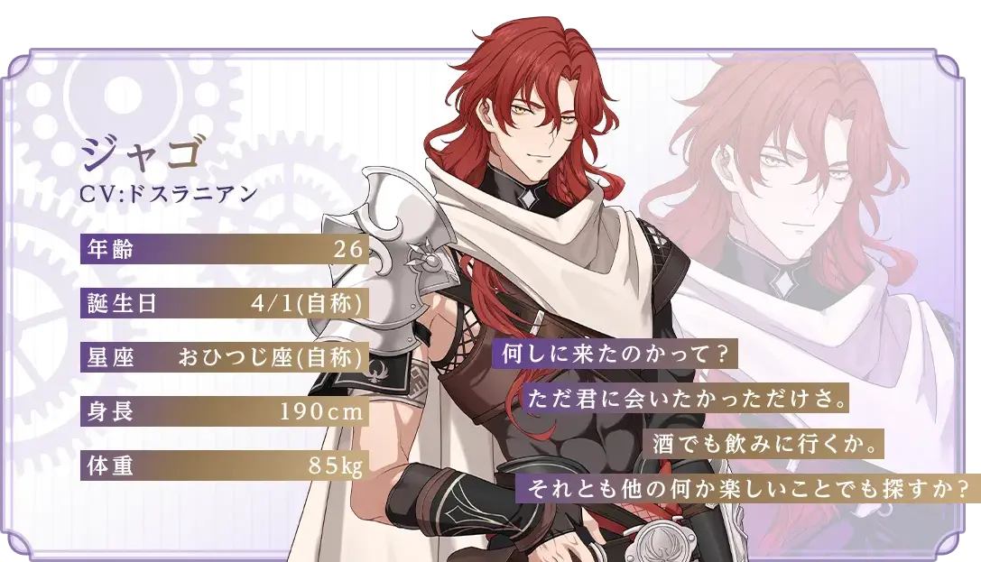 ジャゴ CV：ドスラニアン 年齢：26 誕生日：4/1(自称) 星座：おひつじ座(自称) 身長：190cm 体重：85kg 「何しに来たのかって？ただ君に会いたかっただけさ。酒でも飲みに行くか。それとも他の何か楽しいことでも探すか？」