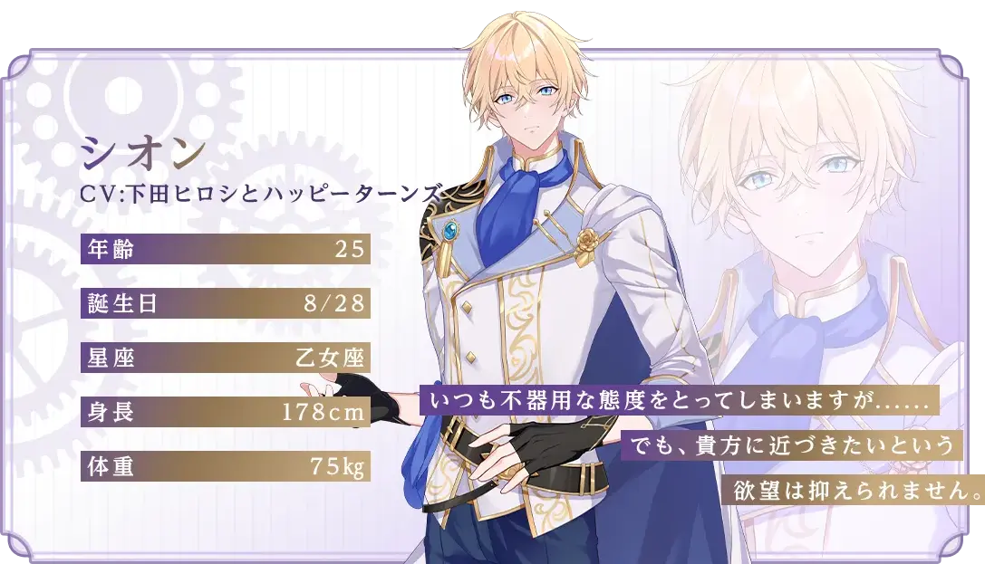 シオン CV：下田ヒロシとハッピーターンズ 年齢：25 誕生日：8/28 星座：乙女座 身長：178cm 体重：75kg 「いつも不器用な態度をとってしまいますが......でも、貴方に近づきたいという欲望は抑えられません」