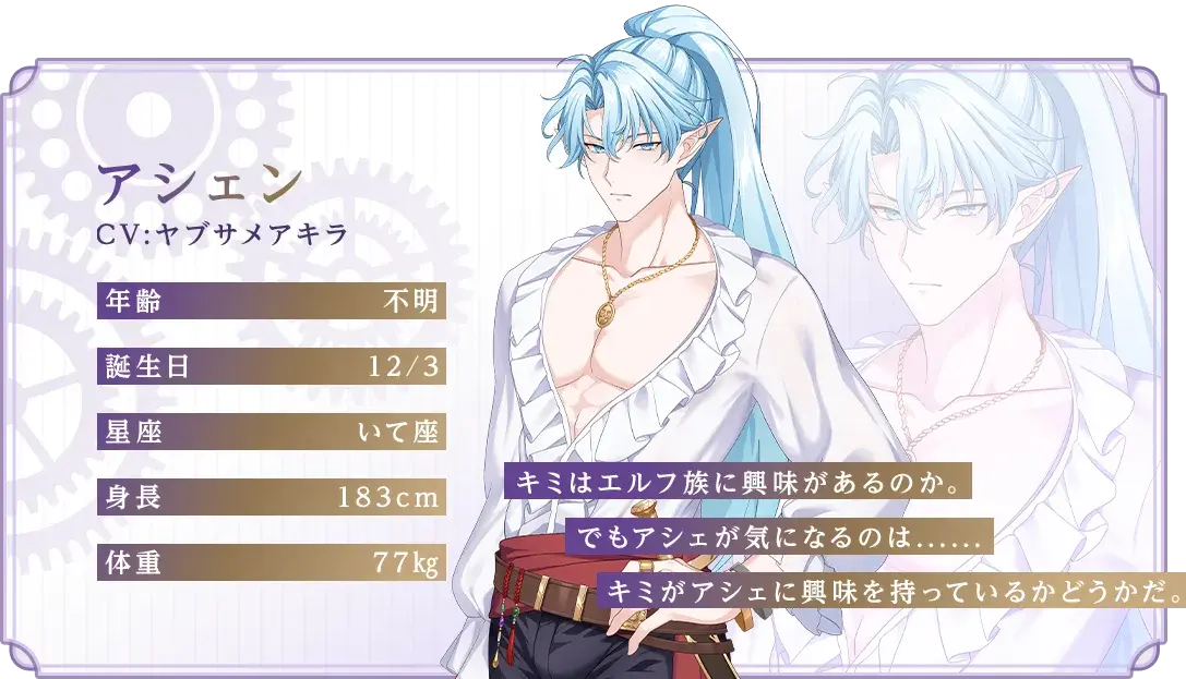 アシェン CV：ヤブサメアキラ 年齢：不明 誕生日：12/3 星座：いて座 身長：183cm 体重：77kg 「キミはエルフ族に興味があるのか。でもアシェが気になるのは......キミがアシェに興味を持っているかどうかだ。」
