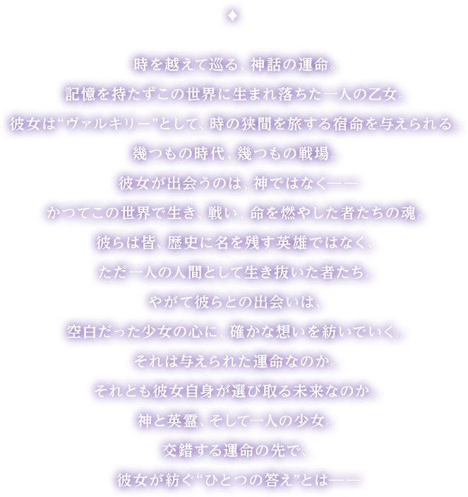 時を越えて巡る、神話の運命。記憶を持たずこの世界に生まれ落ちた一人の乙女。彼女は“ヴァルキリー”として、時の狭間を旅する宿命を与えられる。幾つもの時代、幾つもの戦場。彼女が出会うのは、神ではなく――かつてこの世界で生き、戦い、命を燃やした者たちの魂。彼らは皆、歴史に名を残す英雄ではなく、ただ一人の人間として生き抜いた者たち。やがて彼らとの出会いは、空白だった少女の心に、確かな想いを紡いでいく。それは与えられた運命なのか。それとも彼女自身が選び取る未来なのか。神と英霊、そして一人の少女。交錯する運命の先で、彼女が紡ぐ“ひとつの答え”とは――
